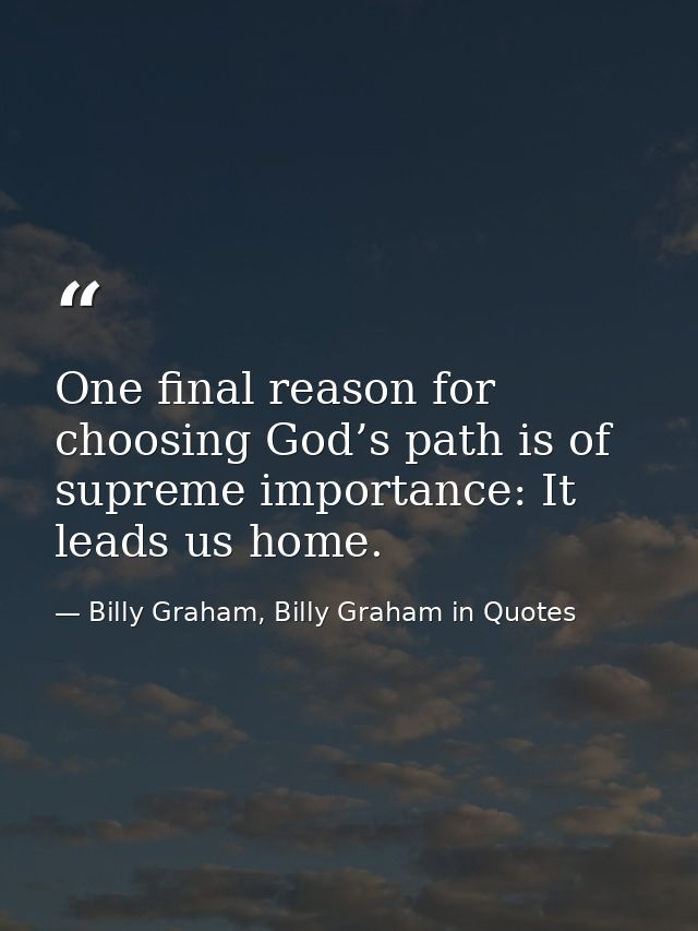One final reason for choosing God’s path is of supreme importance: It leads us home. — Billy Graham, Billy Graham in Quotes