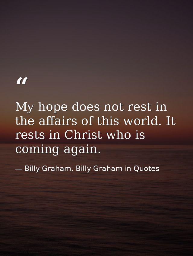 My hope does not rest in the affairs of this world. It rests in Christ who is coming again. — Billy Graham, Billy Graham in Quotes