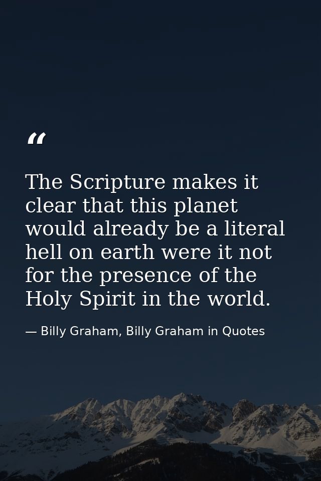 The Scripture makes it clear that this planet would already be a literal hell on earth were it not for the presence of t — Billy Graham, Billy Graham in Quotes