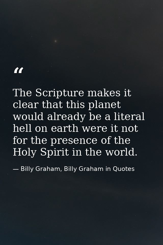 The Scripture makes it clear that this planet would already be a literal hell on earth were it not for the presence of t — Billy Graham, Billy Graham in Quotes