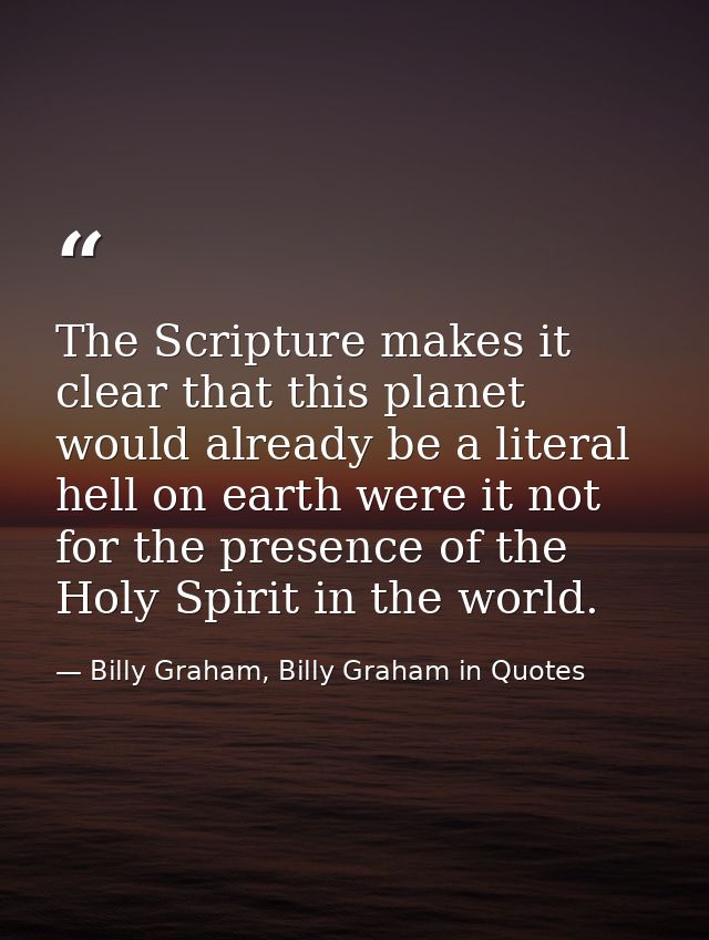 The Scripture makes it clear that this planet would already be a literal hell on earth were it not for the presence of t — Billy Graham, Billy Graham in Quotes