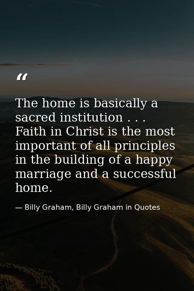 The home is basically a sacred institution . . . Faith in Christ is the most important of all principles in the building — Billy Graham, Billy Graham in Quotes