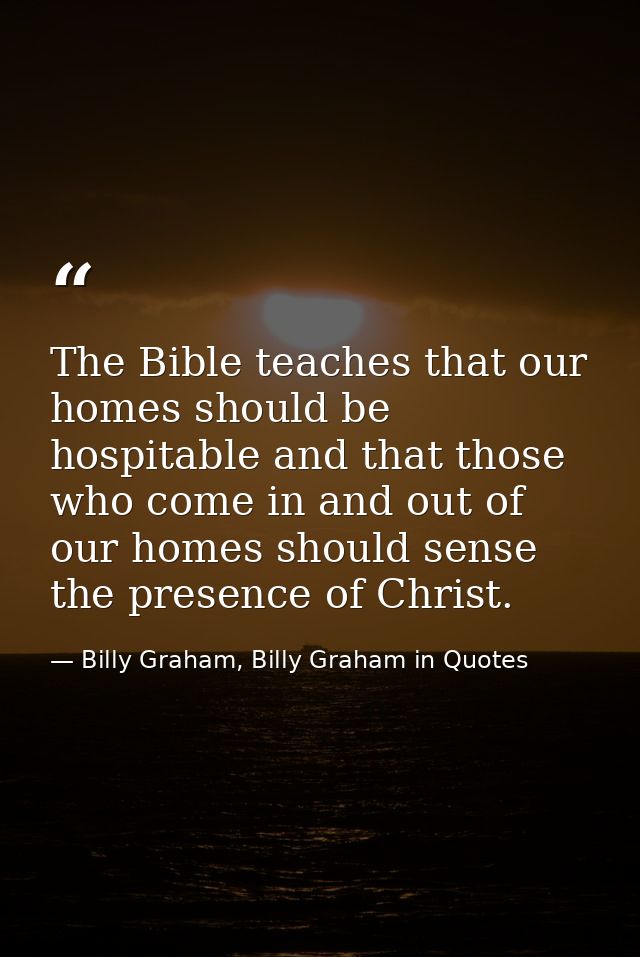 The Bible teaches that our homes should be hospitable and that those who come in and out of our homes should sense the p — Billy Graham, Billy Graham in Quotes