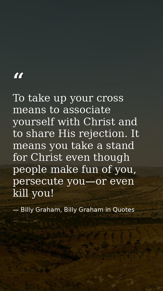 To take up your cross means to associate yourself with Christ and to share His rejection. It means you take a stand for  — Billy Graham, Billy Graham in Quotes