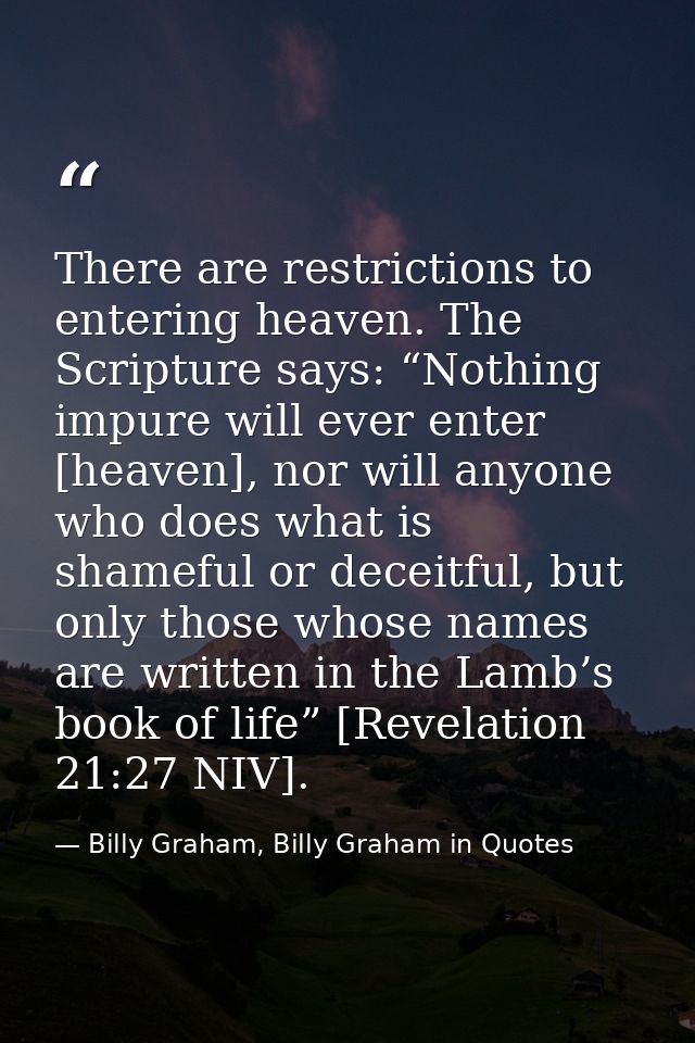 There are restrictions to entering heaven. The Scripture says: “Nothing impure will ever enter [heaven], nor will anyone — Billy Graham, Billy Graham in Quotes