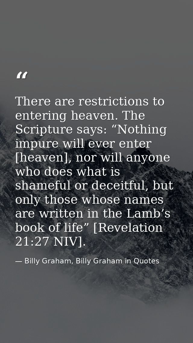 There are restrictions to entering heaven. The Scripture says: “Nothing impure will ever enter [heaven], nor will anyone — Billy Graham, Billy Graham in Quotes