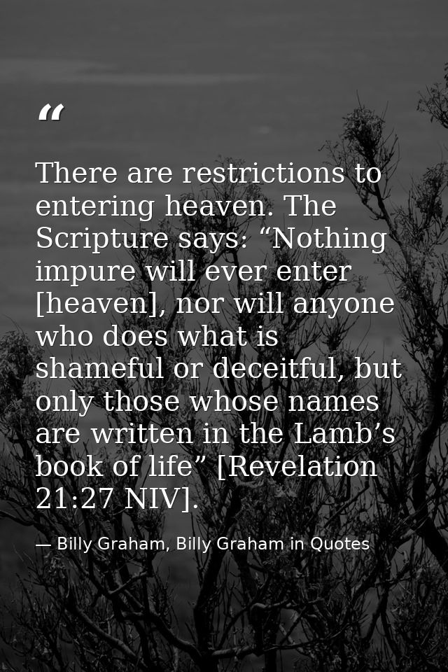 There are restrictions to entering heaven. The Scripture says: “Nothing impure will ever enter [heaven], nor will anyone — Billy Graham, Billy Graham in Quotes
