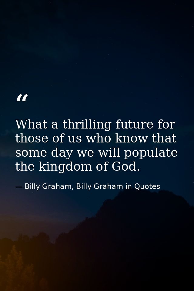 What a thrilling future for those of us who know that some day we will populate the kingdom of God. — Billy Graham, Billy Graham in Quotes