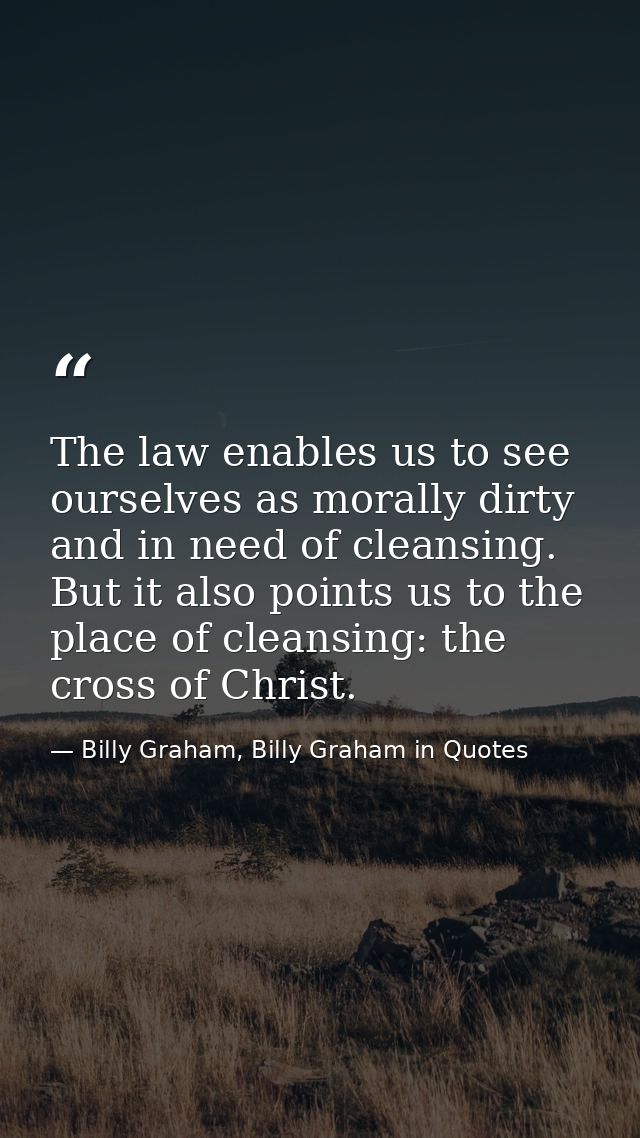 The law enables us to see ourselves as morally dirty and in need of cleansing. But it also points us to the place of cle — Billy Graham, Billy Graham in Quotes