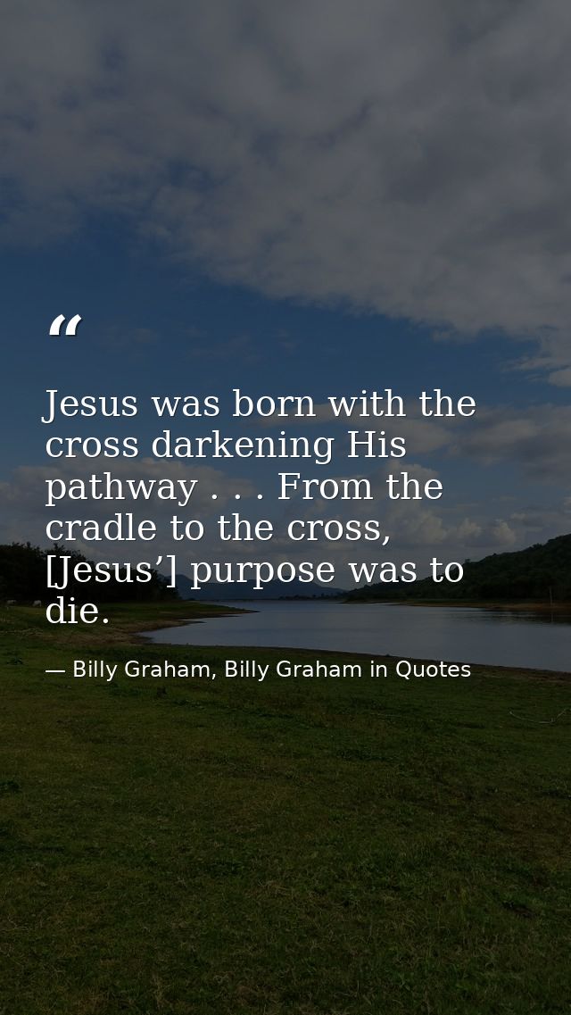 Jesus was born with the cross darkening His pathway . . . From the cradle to the cross, [Jesus’] purpose was to die. — Billy Graham, Billy Graham in Quotes