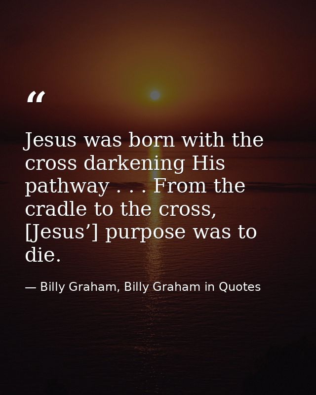 Jesus was born with the cross darkening His pathway . . . From the cradle to the cross, [Jesus’] purpose was to die. — Billy Graham, Billy Graham in Quotes