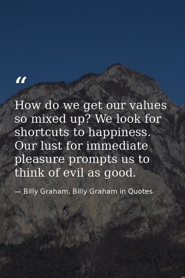 How do we get our values so mixed up? We look for shortcuts to happiness. Our lust for immediate pleasure prompts us to  — Billy Graham, Billy Graham in Quotes