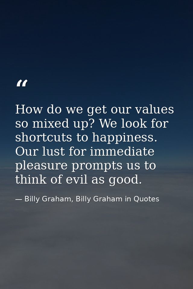 How do we get our values so mixed up? We look for shortcuts to happiness. Our lust for immediate pleasure prompts us to  — Billy Graham, Billy Graham in Quotes