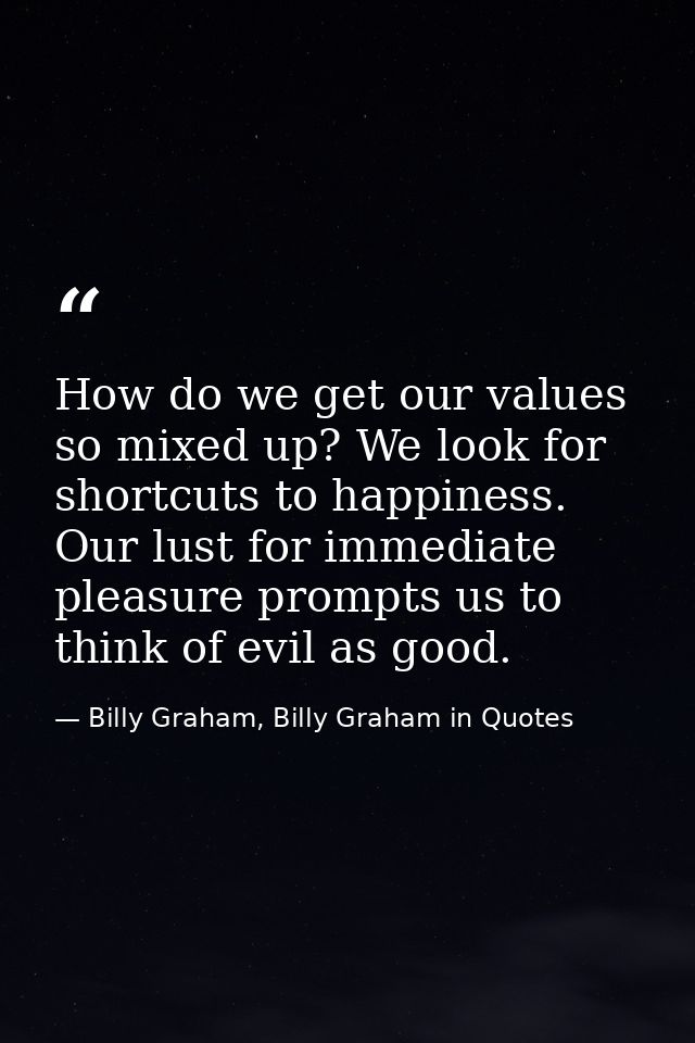 How do we get our values so mixed up? We look for shortcuts to happiness. Our lust for immediate pleasure prompts us to  — Billy Graham, Billy Graham in Quotes
