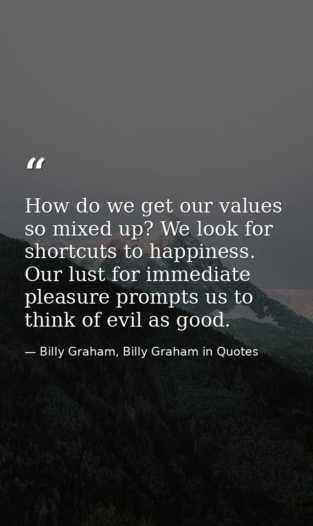How do we get our values so mixed up? We look for shortcuts to happiness. Our lust for immediate pleasure prompts us to  — Billy Graham, Billy Graham in Quotes