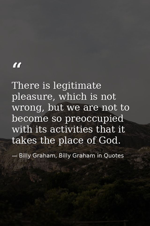 There is legitimate pleasure, which is not wrong, but we are not to become so preoccupied with its activities that it ta — Billy Graham, Billy Graham in Quotes
