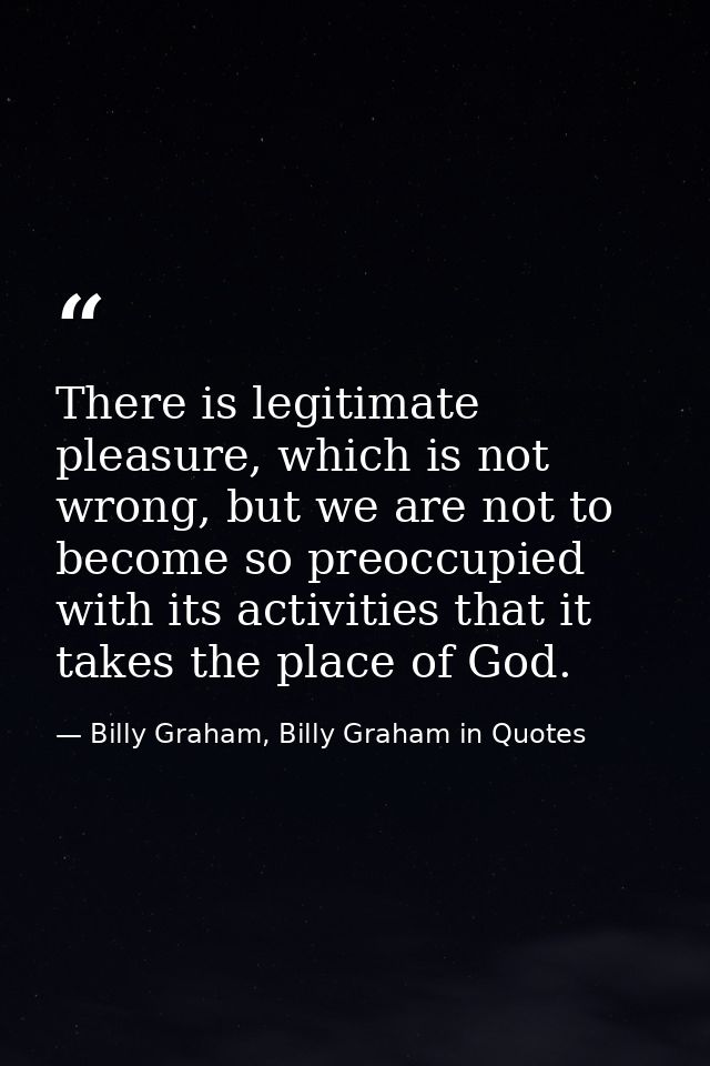 There is legitimate pleasure, which is not wrong, but we are not to become so preoccupied with its activities that it ta — Billy Graham, Billy Graham in Quotes