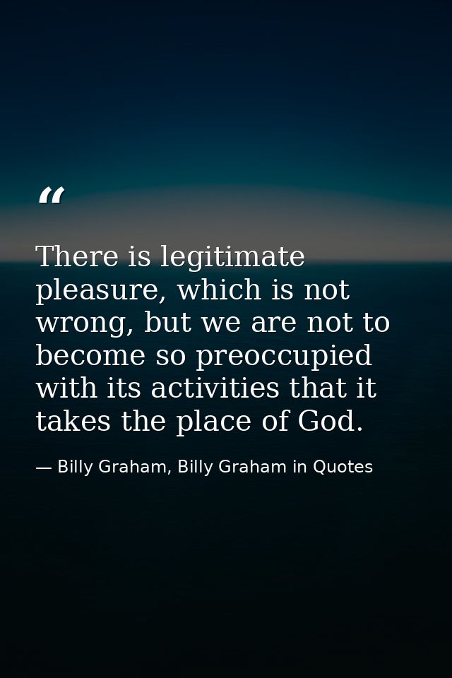 There is legitimate pleasure, which is not wrong, but we are not to become so preoccupied with its activities that it ta — Billy Graham, Billy Graham in Quotes
