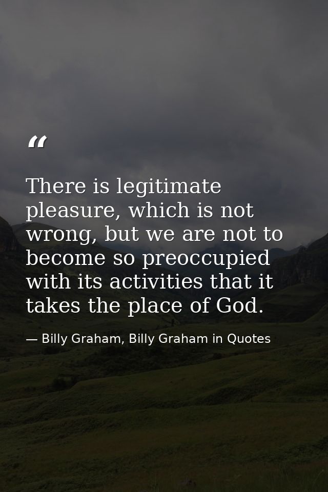 There is legitimate pleasure, which is not wrong, but we are not to become so preoccupied with its activities that it ta — Billy Graham, Billy Graham in Quotes