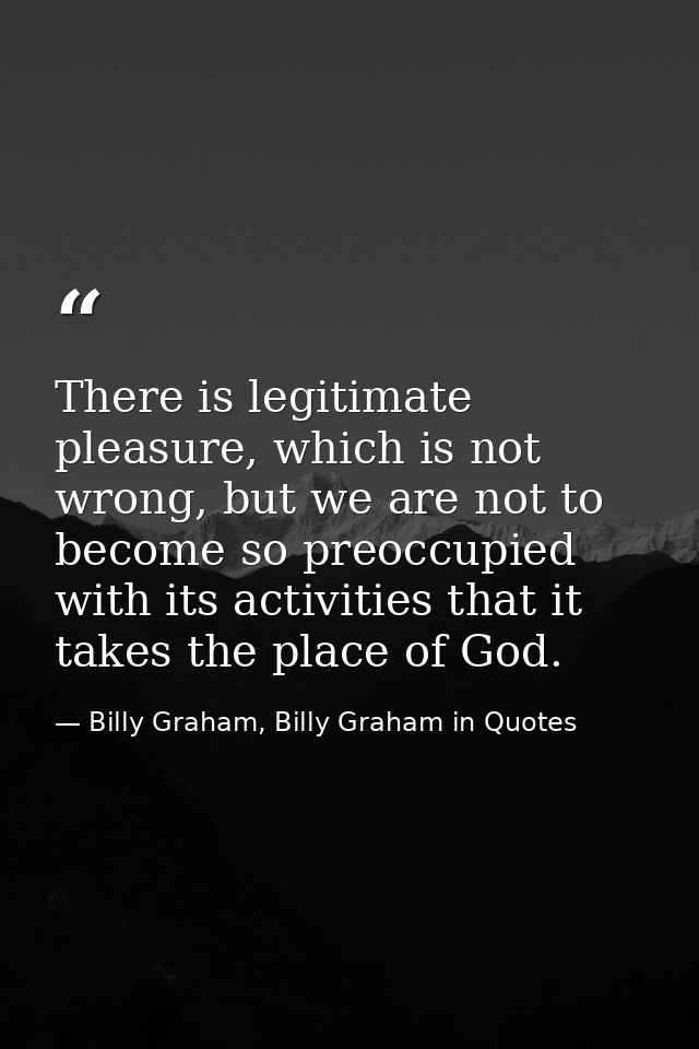 There is legitimate pleasure, which is not wrong, but we are not to become so preoccupied with its activities that it ta — Billy Graham, Billy Graham in Quotes