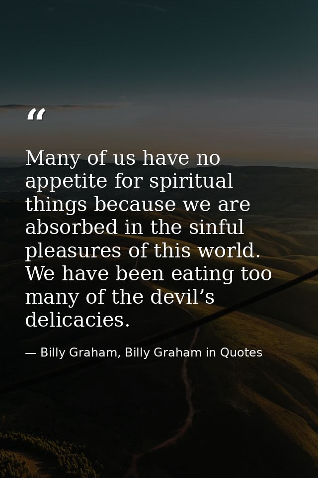 Many of us have no appetite for spiritual things because we are absorbed in the sinful pleasures of this world. We have  — Billy Graham, Billy Graham in Quotes