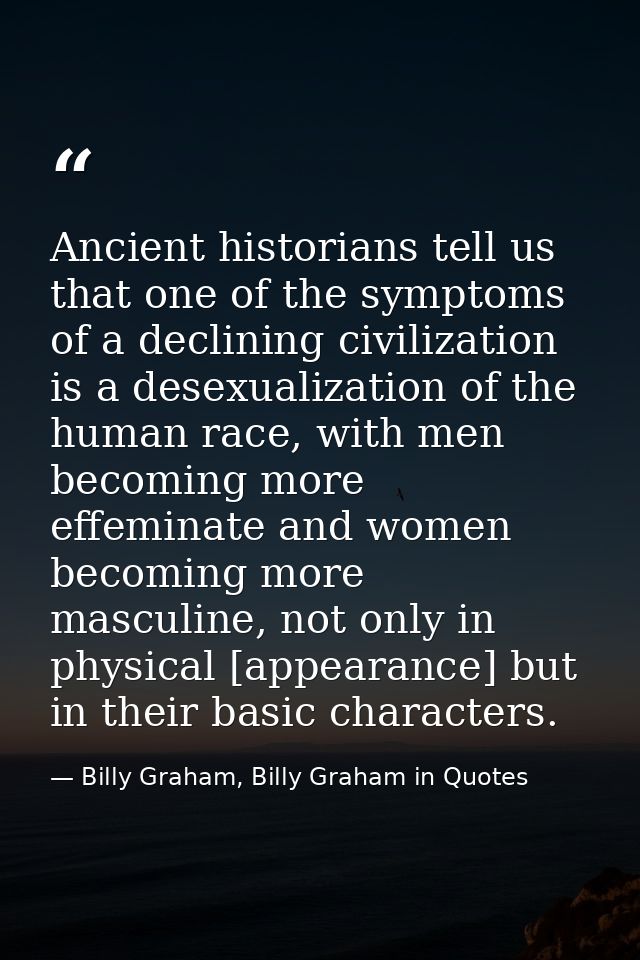 Ancient historians tell us that one of the symptoms of a declining civilization is a desexualization of the human race,  — Billy Graham, Billy Graham in Quotes