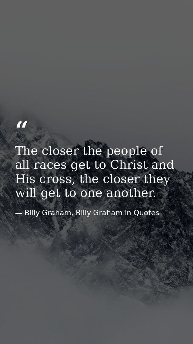 The closer the people of all races get to Christ and His cross, the closer they will get to one another. — Billy Graham, Billy Graham in Quotes