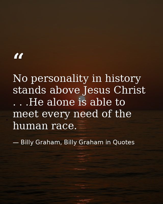 No personality in history stands above Jesus Christ . . .He alone is able to meet every need of the human race. — Billy Graham, Billy Graham in Quotes