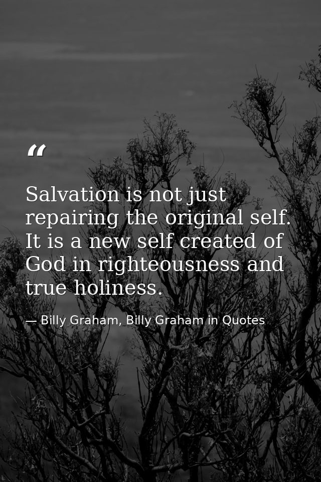 Salvation is not just repairing the original self. It is a new self created of God in righteousness and true holiness. — Billy Graham, Billy Graham in Quotes