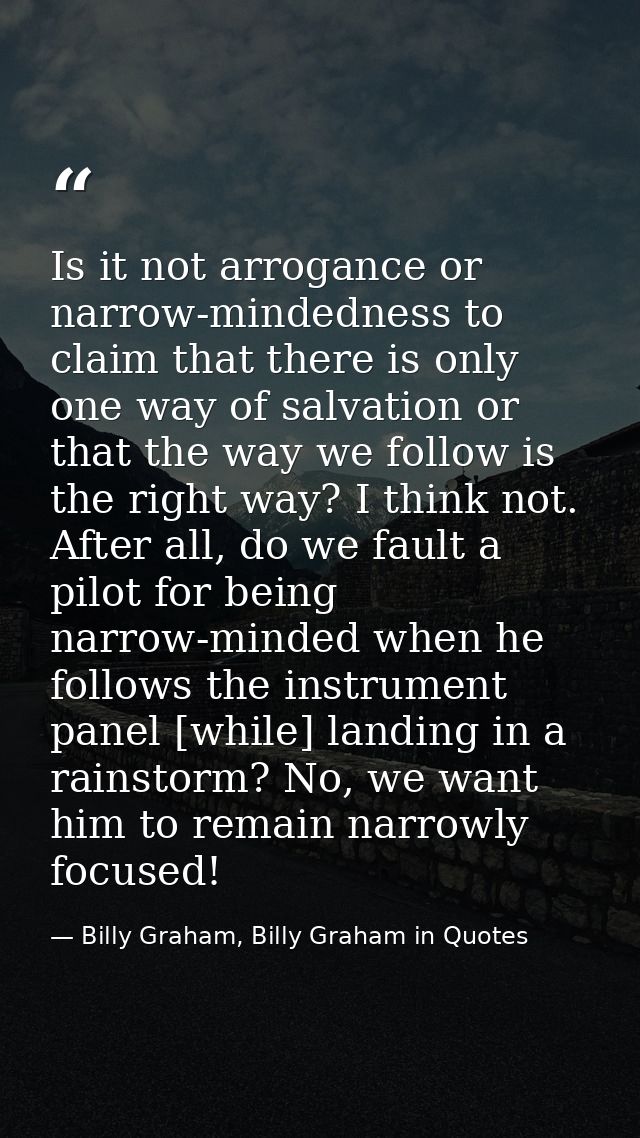 Is it not arrogance or narrow-mindedness to claim that there is only one way of salvation or that the way we follow is t — Billy Graham, Billy Graham in Quotes