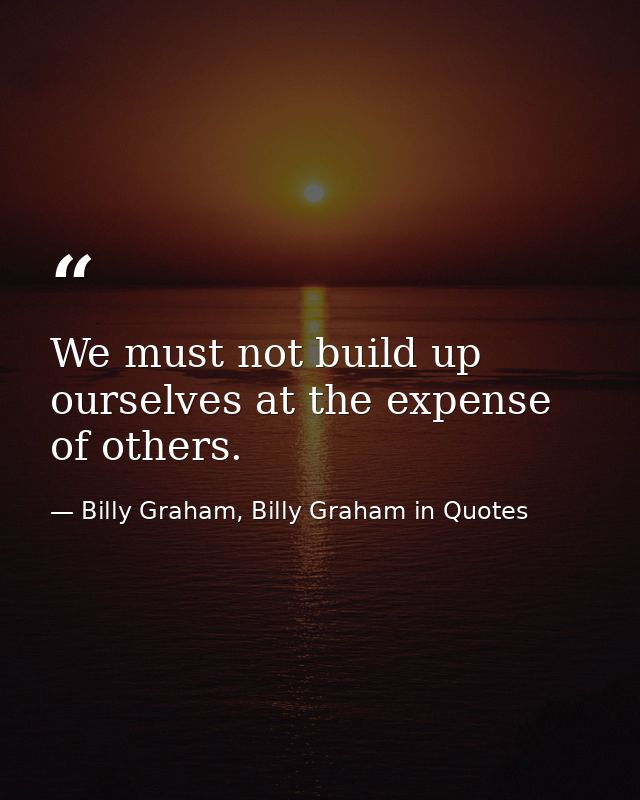 We must not build up ourselves at the expense of others. — Billy Graham, Billy Graham in Quotes