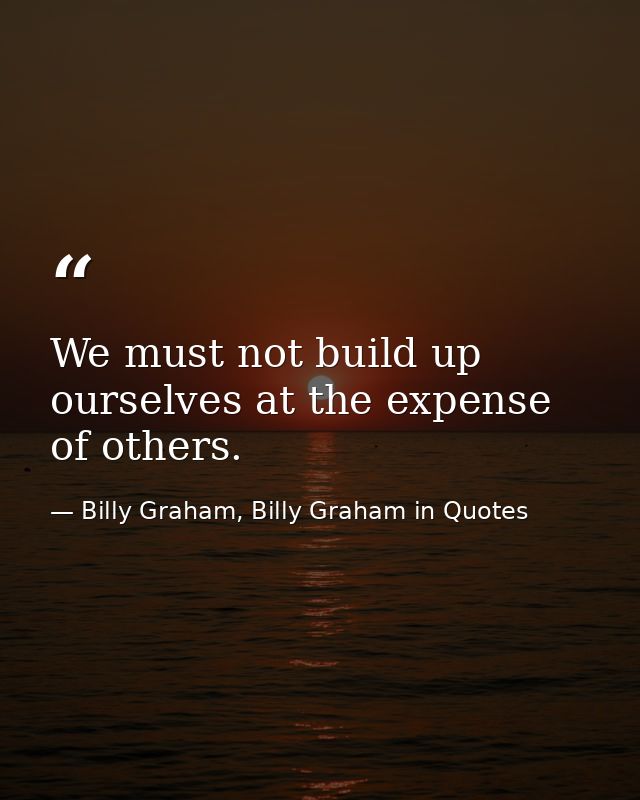 We must not build up ourselves at the expense of others. — Billy Graham, Billy Graham in Quotes