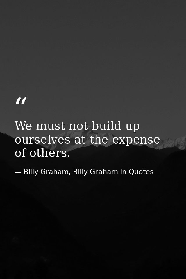 We must not build up ourselves at the expense of others. — Billy Graham, Billy Graham in Quotes