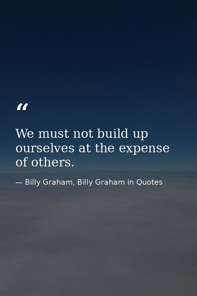 We must not build up ourselves at the expense of others. — Billy Graham, Billy Graham in Quotes