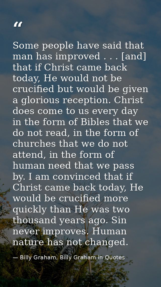 Some people have said that man has improved . . . [and] that if Christ came back today, He would not be crucified but wo — Billy Graham, Billy Graham in Quotes