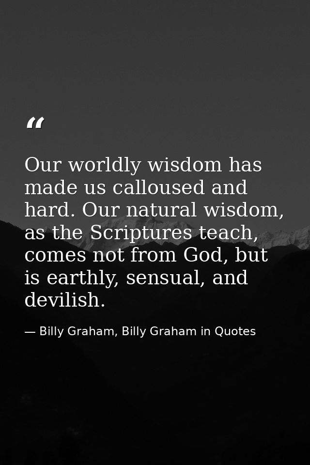 Our worldly wisdom has made us calloused and hard. Our natural wisdom, as the Scriptures teach, comes not from God, but  — Billy Graham, Billy Graham in Quotes