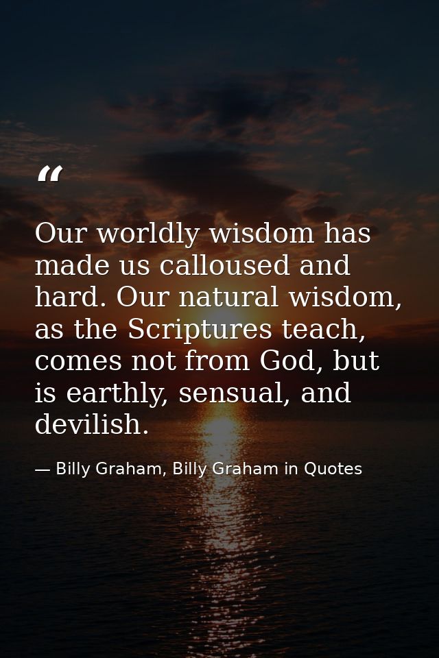 Our worldly wisdom has made us calloused and hard. Our natural wisdom, as the Scriptures teach, comes not from God, but  — Billy Graham, Billy Graham in Quotes