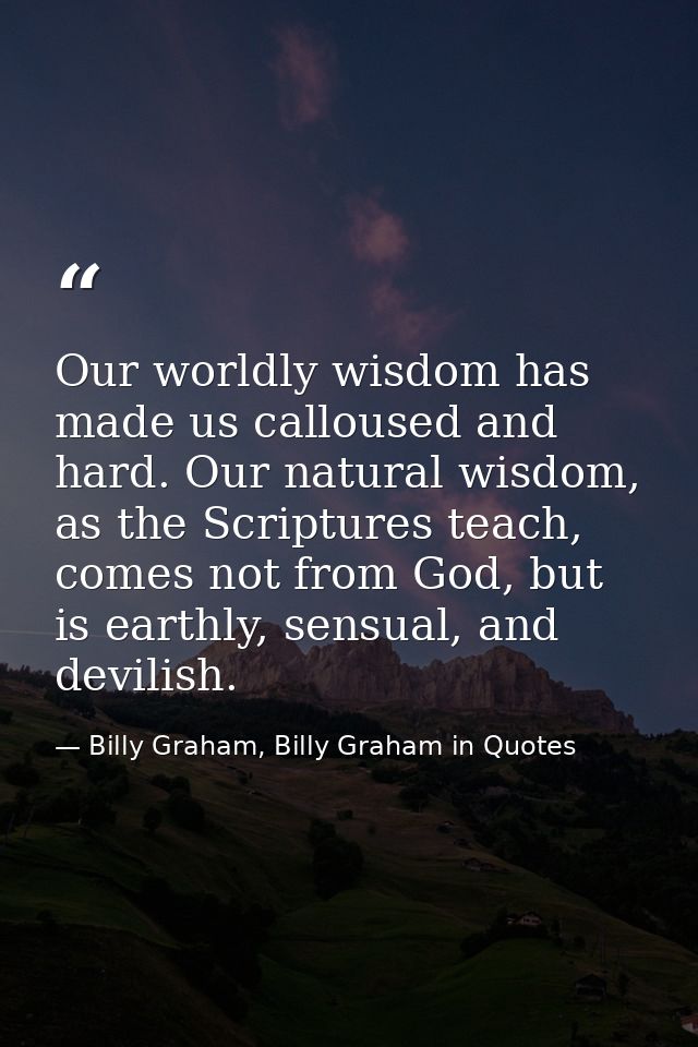 Our worldly wisdom has made us calloused and hard. Our natural wisdom, as the Scriptures teach, comes not from God, but  — Billy Graham, Billy Graham in Quotes
