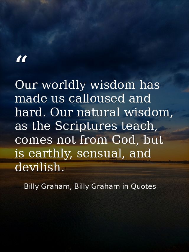 Our worldly wisdom has made us calloused and hard. Our natural wisdom, as the Scriptures teach, comes not from God, but  — Billy Graham, Billy Graham in Quotes