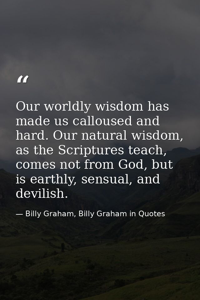 Our worldly wisdom has made us calloused and hard. Our natural wisdom, as the Scriptures teach, comes not from God, but  — Billy Graham, Billy Graham in Quotes