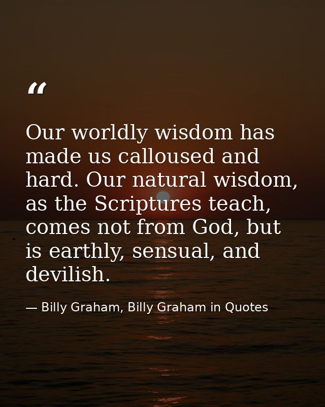 Our worldly wisdom has made us calloused and hard. Our natural wisdom, as the Scriptures teach, comes not from God, but  — Billy Graham, Billy Graham in Quotes