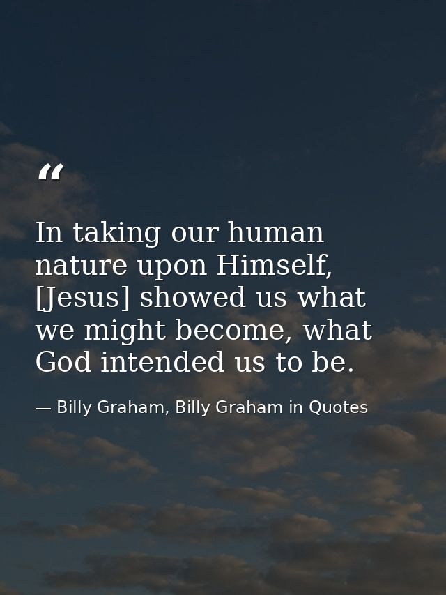 In taking our human nature upon Himself, [Jesus] showed us what we might become, what God intended us to be. — Billy Graham, Billy Graham in Quotes
