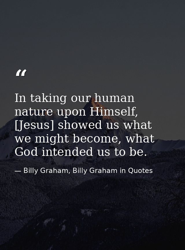 In taking our human nature upon Himself, [Jesus] showed us what we might become, what God intended us to be. — Billy Graham, Billy Graham in Quotes