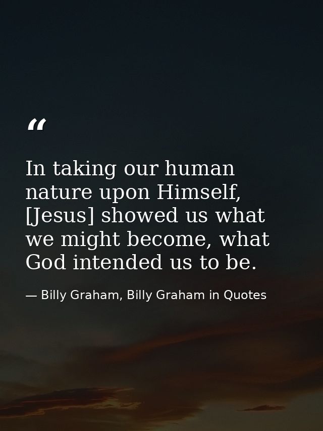 In taking our human nature upon Himself, [Jesus] showed us what we might become, what God intended us to be. — Billy Graham, Billy Graham in Quotes