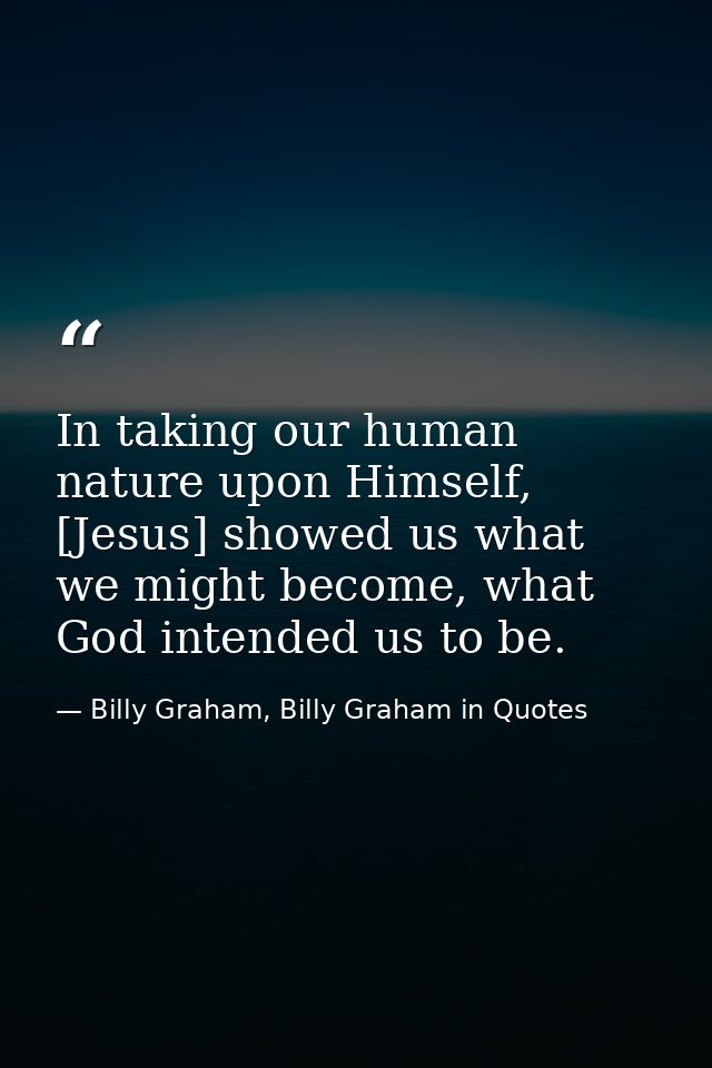 In taking our human nature upon Himself, [Jesus] showed us what we might become, what God intended us to be. — Billy Graham, Billy Graham in Quotes