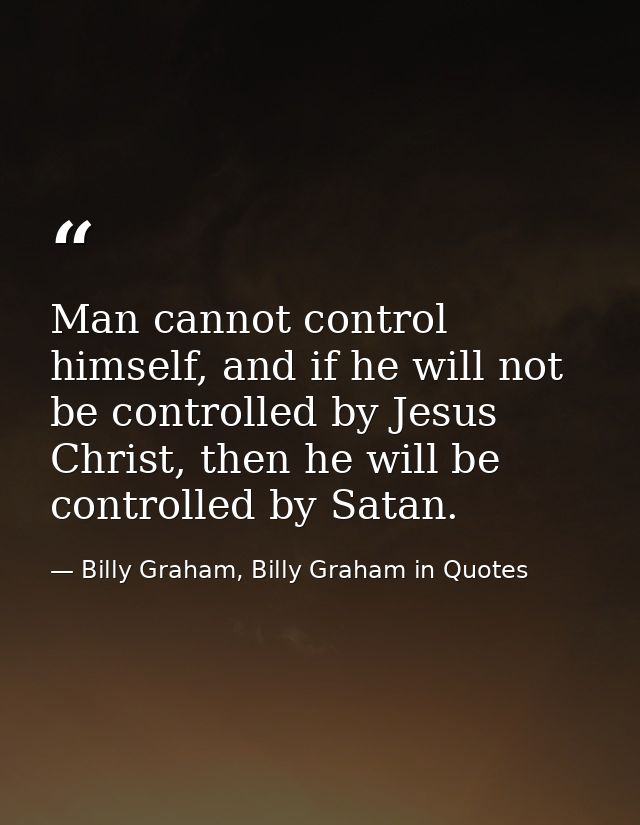 Man cannot control himself, and if he will not be controlled by Jesus Christ, then he will be controlled by Satan. — Billy Graham, Billy Graham in Quotes