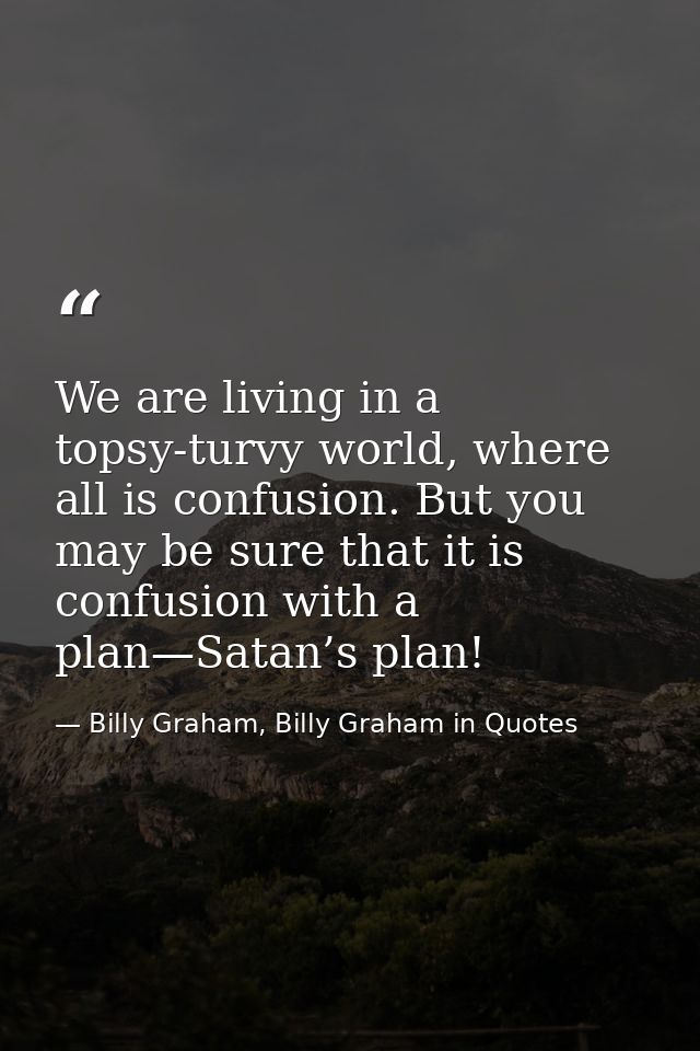 We are living in a topsy-turvy world, where all is confusion. But you may be sure that it is confusion with a plan—Satan — Billy Graham, Billy Graham in Quotes