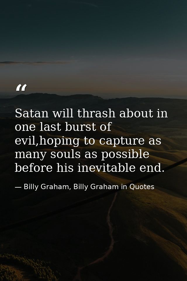 Satan will thrash about in one last burst of evil,hoping to capture as many souls as possible before his inevitable end. — Billy Graham, Billy Graham in Quotes