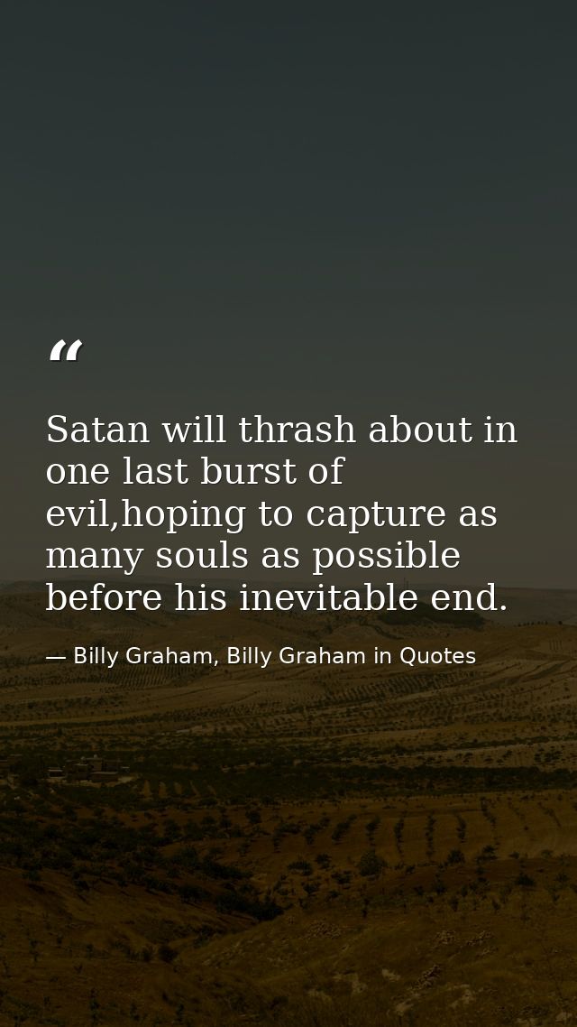 Satan will thrash about in one last burst of evil,hoping to capture as many souls as possible before his inevitable end. — Billy Graham, Billy Graham in Quotes