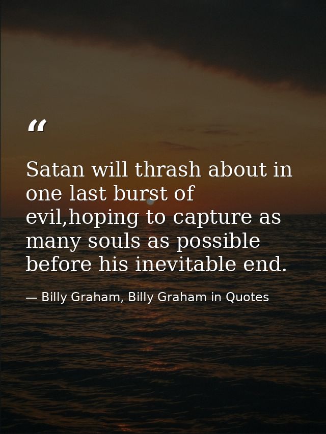Satan will thrash about in one last burst of evil,hoping to capture as many souls as possible before his inevitable end. — Billy Graham, Billy Graham in Quotes
